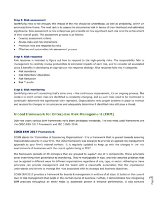 Page3
Step 3: Risk assessment
Identifying risks is not enough; the impact of the risk should be understood, as well as probability, within an
estimated time-frame. The next task is to assess the documented risk in terms of their likelihood and estimated
significance. Risk assessment is how enterprises get a handle on how significant each risk is to the achievement
of their overall goals. The assessment process is as follows:
 Develop assessment criteria
 Assess risks and risk interactions
 Prioritize risks and response to risks
 Effective and sustainable risk assessment process
Step 4: Risk response
Risk response is intended to figure out how to respond to the high-priority risks. The responsibility falls to
management to carefully review probabilities & estimated impacts of each risk, and to consider all associated
costs & benefits in developing an appropriate risk response strategy. Risk response falls into 4 categories:
 Risk Avoidance
 Risk Retention/ Absorption
 Risk Reduction
 Risk Transfer
Step 5: Risk monitoring
Identifying risks isn’t something that’s done once – like continuous improvement, it’s an ongoing process. The
context in which certain risks are identified is constantly changing, and as such risks need to be monitored to
continually determine the significance they represent. Organizations need proper systems in place to monitor
and respond to changes in circumstances and adequately determine if identified risks still pose a threat.
Global framework for Enterprise Risk Management (ERM)
Over the years various ERM frameworks have been developed worldwide. The two most used frameworks are
the COSO ERM 2017 Framework and ISO 31000:2018.
COSO ERM 2017 Framework
COSO stands for ‘Committee of Sponsoring Organizations’. It is a framework that is geared towards ensuring
financial data security in your firm. The COSO framework was designed to provide an applied risk management
approach to your firm’s internal controls. It is regularly updated to keep up with the changes in the risk
environments of businesses with the recent update being in 2017.
The framework consists of 20 principles that are grouped to support one of 5 components. These principles
cover everything from governance to monitoring. They’re manageable in size, and they describe practices that
can be applied in different ways for different organizations regardless of size, type, or sector. Adhering to these
principles can provide management and the board with a reasonable expectation that the organization
understands and strives to manage the risks associated with its strategy and business objectives.
COSO ERM 2017 provides a framework for boards & management in entities of all sizes. It builds on the current
level of risk management that exists in the normal course of business. Further, it demonstrates how integrating
ERM practices throughout an entity helps to accelerate growth & enhance performance. It also contains
 