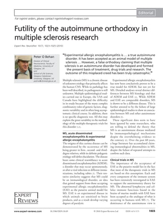 Editorial
For reprint orders, please contact reprints@expert-reviews.com



Futility of the autoimmune orthodoxy in
multiple sclerosis research
Expert Rev. Neurother. 10(7), 1023–1025 (2010)



                  Peter O Behan
                                               “Experimental allergic encephalomyelitis is … a true autoimmune
                                                  disorder. It has been accepted as an animal model of multiple
                  Division of Clinical
                  Neuroscience, Faculty of
                                                  sclerosis … However, a false orthodoxy claiming that multiple
                  Medicine, University of        sclerosis is an autoimmune disorder has developed and formed
                  Glasgow, UK
                  and
                                                   the present basis of treatment, drug trials and research. The
                  School of Life Sciences,        outcome of this misplaced creed has been truly catastrophic.”
                  Glasgow Caledonian
                  University, Glasgow, UK
                  pob1w@clinmed.gla.ac.uk      Multiple sclerosis (MS) is a chronic disease      Experimental allergic encephalomyelitis
                                               of unknown etiology that primarily affects     has now been conclusively proven to be a
                                               the human CNS. While its pathology has         true model for ADEM, but not yet for
                                               been well described, its pathogenesis is still MS. Detailed analyses reveal distinct dif-
                                               unknown. Multiple epidemiological stud-        ferences between MS histology and that
                                               ies carried out in Europe, the USA and         of ADEM and EAE [4] . While ADEM
                                               Canada have highlighted the difficulty         and EAE are comparable disorders, MS
                                               in its study because of the many complex       is shown to be a different disease. This is
                                               combinatory roles of genetic factors, diag-    further attested to by the failure of large
                                               nostic variability and its often long asymp-   epidemiological studies to show an associa-
                                               tomatic clinical course. In addition, there    tion between MS and other autoimmune
                                               is no specific diagnostic test. All this may   disorders [5] .
                                               explain the great variability in the method-      These significant data seem to have
                                               ology of the multiple therapeutic trials for   been ignored by some researchers, who
                                               this disorder [1,2] .                          are willing to defend the theory that
                                                                                              MS is an autoimmune disease mediated
                                               MS, acute disseminated                         by immuno pathological mechanisms
                                               encephalomyelitis & experimental               despite the overwhelming evidence to
                                               allergic encephalomyelitis                     the contrary [6] . Over the past 60 years,
                                               The enigma of this curious disease can be a huge literature has accumulated claim-
                                               demonstrated by the occurrence of MS ing immunological abnormalities in MS,
                                               being greater in first-, second- and third- despite the failure of repeated attempts to
                                               degree relatives, while its definite polygenic confirm such data.
                                               etiology still defies elucidation. The disease
                                               bears some clinical resemblance to acute Clinical trials in MS
                                               disseminated encephalomyelitis (ADEM), The importance of the acceptance of
                                               a disorder that may occur spontaneously, EAE as the putative model lies in the fact
                                               or after a viral infection or different immu- that most of the therapeutic trials in MS
                                               nizations, including rabies [3] . Their ten- are based on this assumption. Each and
                                               tative similarity suggests that MS could every component of the immune system
                                               be an immunological disorder, an idea has been extensively investigated in EAE
                                               that gained support from those accepting to support the autoimmunity theory for
                                               experimental allergic encephalomyelitis MS. The abnormal lymphocyte and cel-
                                               (EAE) as the putative animal model for lular immune functions found in the
                                               MS. EAE is an experimental disease in brains of murine models with EAE have
                                               which animals are sensitized to brain been accepted as the analogue of what is
                                               products, and as a result develop varying occurring in humans with MS [7] . The
                                               degrees of paralysis.                          dominance of the autoimmune view is

www.expert-reviews.com             10.1586/ERN.10.69                          © 2010 Expert Reviews Ltd     ISSN 1473-7175        1023
 
