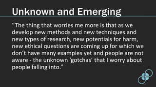 Unknown and Emerging
“The thing that worries me more is that as we
develop new methods and new techniques and
new types of research, new potentials for harm,
new ethical questions are coming up for which we
don’t have many examples yet and people are not
aware - the unknown ‘gotchas’ that I worry about
people falling into.”
 