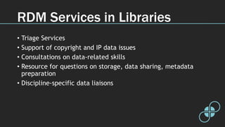 RDM Services in Libraries
• Triage Services
• Support of copyright and IP data issues
• Consultations on data-related skills
• Resource for questions on storage, data sharing, metadata
preparation
• Discipline-specific data liaisons
 