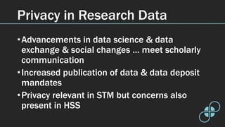 Privacy in Research Data
•Advancements in data science & data
exchange & social changes … meet scholarly
communication
•Increased publication of data & data deposit
mandates
•Privacy relevant in STM but concerns also
present in HSS
 