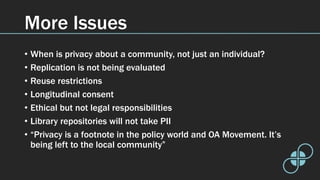 More Issues
• When is privacy about a community, not just an individual?
• Replication is not being evaluated
• Reuse restrictions
• Longitudinal consent
• Ethical but not legal responsibilities
• Library repositories will not take PII
• “Privacy is a footnote in the policy world and OA Movement. It’s
being left to the local community”
 