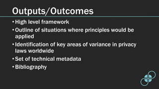 Outputs/Outcomes
• High level framework
• Outline of situations where principles would be
applied
• Identification of key areas of variance in privacy
laws worldwide
• Set of technical metadata
• Bibliography
 