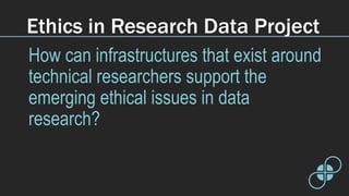 Ethics in Research Data Project
How can infrastructures that exist around
technical researchers support the
emerging ethical issues in data
research?
 