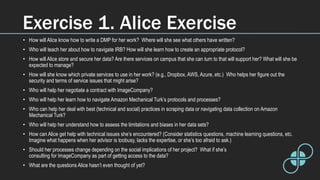 Exercise 1. Alice Exercise
• How will Alice know how to write a DMP for her work? Where will she see what others have written?
• Who will teach her about how to navigate IRB? How will she learn how to create an appropriate protocol?
• How will Alice store and secure her data? Are there services on campus that she can turn to that will support her? What will she be
expected to manage?
• How will she know which private services to use in her work? (e.g., Dropbox, AWS, Azure, etc.) Who helps her figure out the
security and terms of service issues that might arise?
• Who will help her negotiate a contract with ImageCompany?
• Who will help her learn how to navigate Amazon Mechanical Turk’s protocols and processes?
• Who can help her deal with best (technical and social) practices in scraping data or navigating data collection on Amazon
Mechanical Turk?
• Who will help her understand how to assess the limitations and biases in her data sets?
• How can Alice get help with technical issues she’s encountered? (Consider statistics questions, machine learning questions, etc.
Imagine what happens when her advisor is toobusy, lacks the expertise, or she’s too afraid to ask.)
• Should her processes change depending on the social implications of her project? What if she’s
consulting for ImageCompany as part of getting access to the data?
• What are the questions Alice hasn’t even thought of yet?
 