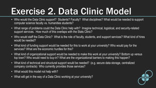 Exercise 2. Data Clinic Model
• Who would the Data Clinic support? Students? Faculty? What disciplines? What would be needed to support
computer science faculty vs. humanities students?
• What range of problems could the Data Clinic help with? Imagine technical, logistical, and security-related
support services. How much of this overlaps with the Stats Clinic?
• Who would staff the Data Clinic? What is the role of faculty, students, and support services? What kind of hires
would be needed?
• What kind of funding support would be needed for this to work at your university? Who would pay for the
services? What are the economic hurdles for this?
• What kind of organizational support would be needed to make this work at your university? Bottom up versus
top town? Who would need to buy-in? What are the organizational barriers to making this happen?
• What kind of technical and structural support would be needed? (e.g. secure data storage, centralized
company contracts) Who currently provides those services?
• What would this model not help with?
• What will get in the way of a Data Clinic working at your university?
 
