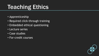 Teaching Ethics
• Apprenticeship
• Required click-through training
• Embedded ethical questioning
• Lecture series
• Case studies
• For-credit courses
 