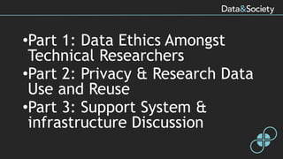•Part 1: Data Ethics Amongst
Technical Researchers
•Part 2: Privacy & Research Data
Use and Reuse
•Part 3: Support System &
infrastructure Discussion
 