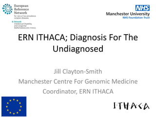 ERN ITHACA; Diagnosis For The
Undiagnosed
Jill Clayton-Smith
Manchester Centre For Genomic Medicine
Coordinator, ERN ITHACA
 