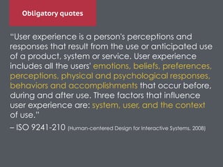 Obligatory quotes
“User experience is a person's perceptions and
responses that result from the use or anticipated use
of a product, system or service. User experience
includes all the users' emotions, beliefs, preferences,
perceptions, physical and psychological responses,
behaviors and accomplishments that occur before,
during and after use. Three factors that influence
user experience are: system, user, and the context
of use.”	

– ISO 9241-210 (Human-centered Design for Interactive Systems, 2008)	

 