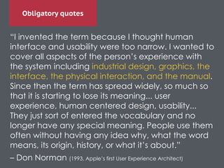 Obligatory quotes
“I invented the term because I thought human
interface and usability were too narrow. I wanted to
cover all aspects of the person’s experience with
the system including industrial design, graphics, the
interface, the physical interaction, and the manual.
Since then the term has spread widely, so much so
that it is starting to lose its meaning... user
experience, human centered design, usability...
They just sort of entered the vocabulary and no
longer have any special meaning. People use them
often without having any idea why, what the word
means, its origin, history, or what it’s about.”	

– Don Norman (1993, Apple’s first User Experience Architect)
 