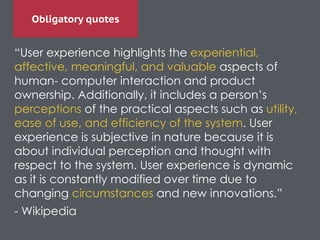 Obligatory quotes
“User experience highlights the experiential,
affective, meaningful, and valuable aspects of
human- computer interaction and product
ownership. Additionally, it includes a person’s
perceptions of the practical aspects such as utility,
ease of use, and efficiency of the system. User
experience is subjective in nature because it is
about individual perception and thought with
respect to the system. User experience is dynamic
as it is constantly modified over time due to
changing circumstances and new innovations.”	

- Wikipedia	

 