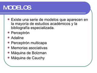MODELOS Existe una serie de modelos que aparecen en la mayoría de estudios académicos y la bibliografía especializada. Perceptrón  Adaline  Perceptrón multicapa  Memorias asociativas  Máquina de Bolzman  Máquina de Cauchy  