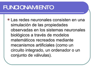 FUNCIONAMIENTO Las redes neuronales consisten en una simulación de las propiedades observadas en los sistemas neuronales biológicos a través de modelos matemáticos recreados mediante mecanismos artificiales (como un circuito integrado, un ordenador o un conjunto de válvulas).  