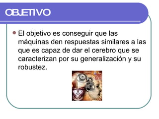 OBJETIVO El objetivo es conseguir que las máquinas den respuestas similares a las que es capaz de dar el cerebro que se caracterizan por su generalización y su robustez. 