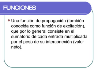 FUNCIONES Una función de propagación (también conocida como función de excitación), que por lo general consiste en el sumatorio de cada entrada multiplicada por el peso de su interconexión (valor neto).  
