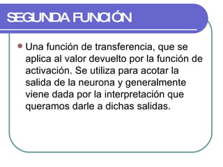 SEGUNDA FUNCIÓN Una función de transferencia, que se aplica al valor devuelto por la función de activación. Se utiliza para acotar la salida de la neurona y generalmente viene dada por la interpretación que queramos darle a dichas salidas.  