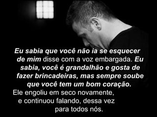 Eu sabia que você não ia se esquecer
 de mim disse com a voz embargada. Eu
   sabia, você é grandalhão e gosta de
 fazer brincadeiras, mas sempre soube
     que você tem um bom coração.
Ele engoliu em seco novamente,
  e continuou falando, dessa vez
             para todos nós.
 