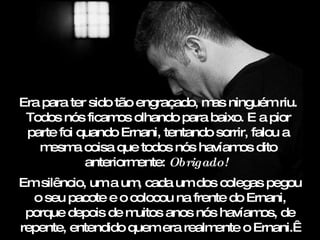 Era para ter sido tão engraçado, m ninguém riu.
                                  as
 Todos nós ficam olhando para baixo. E a pior
                   os
 parte foi quando Ernani, tentando sorrir, falou a
   m esm coisa que todos nós havíam dito
          a                             os
            anteriorm ente: Obrigado! 
Em silêncio, um a um cada um dos colegas pegou
                    ,
  o seu pacote e o colocou na frente do Ernani,
 porque depois de m uitos anos nós havíam de
                                          os,
repente, entendido quem era realm ente o Ernani. 
 
