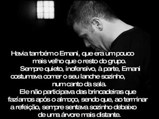 Havia tam  bém o Ernani, que era um pouco
         m velho que o resto do grupo.
           ais
     Sem quieto, inofensivo, à parte, Ernani
          pre
 costum  ava com o seu lanche sozinho,
                 er
               num canto da sala.
    Ele não participava das brincadeiras que
fazíam após o alm
       os            oço, sendo que, ao terminar
 a refeição, sem sentava sozinho debaixo
                pre
           de um árvore m distante.
                 a          ais
 