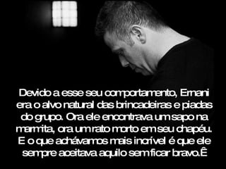 Devido a esse seu com    portamento, Ernani
era o alvo natural das brincadeiras e piadas
 do grupo. Ora ele encontrava um sapo na
m ita, ora um rato m
  arm                   orto em seu chapéu.
E o que achávam m incrível é que ele
                   os ais
 sem aceitava aquilo sem ficar bravo. 
     pre
 