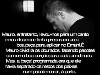 Mauro, entretanto, levou-nos para um canto
 e nos disse que tinha preparado um    a
        boa peça para aplicar no Ernani. 
 M auro dividira os dourados, fazendo pacotes
  com um boa porção para cada um de nós.
          a
  M a 'peça' program
    as,                 ada era que ele
 havia separado os restos dos peixes
          num pacote m   aior, à parte.
 