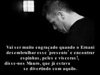 Vai s e r muito e ng raç ado quando o Ernani
 de s e mbrulhar e s s e 'pre s e nte ' e e nc o ntrar
          e s pinhas , pe le s e vís c e ras !,
dis s e -no s Mauro , que já e s tava
            s e dive rtindo c o m aquilo .
 