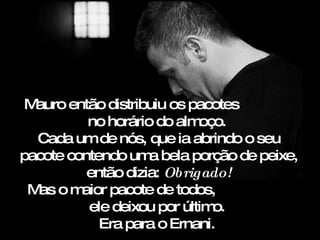 Mauro então distribuiu os pacotes
          no horário do alm oço.
  Cada um de nós, que ia abrindo o seu
pacote contendo um bela porção de peixe,
                    a
          então dizia: Obrigado!
 M om
  as     aior pacote de todos,
          ele deixou por último.
            Era para o Ernani.
 