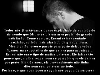 Todos nós já estávamos quase explodindo de vontade de rir, sendo que Mauro exibia um ar especial, de grande satisfação. Como sempre, Ernani estava sentado  sozinho, no lado mais afastado da grande mesa. Mauro então levou o pacote para perto dele, e todos ficamos na expectativa do que estava para acontecer.  Ernani não era o tipo de muitas palavras. Ele falava tão pouco que, muitas vezes, nem se percebia que ele estava por perto. Em três anos, ele provavelmente não tinha  dito nem cem palavras ao todo.  Por isso, o que aconteceu a seguir nos pegou de surpresa.   