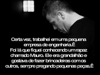 Certa vez, trabalhei em uma pequena empresa de engenharia.  Foi lá que fiquei conhecendo um rapaz chamado  Mauro . Ele era grandalhão e gostava de fazer brincadeiras com os outros, sempre pregando pequenas peças.  