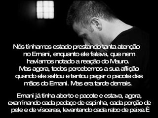 Nós tínhamos estado prestando tanta atenção  no Ernani, enquanto ele falava, que nem havíamos notado a reação do Mauro.  Mas agora, todos percebemos a sua aflição quando ele saltou e tentou pegar o pacote das mãos do Ernani. Mas era tarde demais.  Ernani já tinha aberto e pacote e estava, agora, examinando cada pedaço de espinha, cada porção de pele e de vísceras, levantando cada rabo de peixe.  