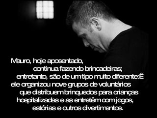 Mauro, hoje aposentado,  continua fazendo brincadeiras;  entretanto, são de um tipo muito diferente:  ele organizou nove grupos de voluntários  que distribuem brinquedos para crianças hospitalizadas e as entretêm com jogos,  estórias e outros divertimentos.  