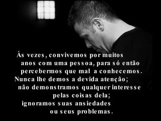 Às vezes, convivemos por muitos  anos com uma pessoa, para só então  percebermos que mal  a conhecemos.  Nunca lhe demos a devida atenção;  não demonstramos qualquer interesse  pelas coisas dela;  ignoramos suas ansiedades  ou seus problemas.  
