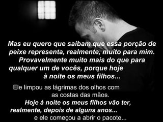 Mas eu quero que saibam que essa porção de peixe representa, realmente, muito para mim. Provavelmente muito mais do que para qualquer um de vocês, porque hoje  à noite os meus filhos ... Ele limpou as lágrimas dos olhos com  as costas das mãos.  Hoje à noite os meus filhos vão ter,  realmente, depois de alguns anos ...   e ele começou a abrir o pacote...  