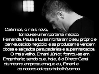 Carlinhos, o mais novo,  tornou-se um importante médico.  Fernanda, Paula e Luisa montaram o seu próprio e bem-sucedido negócio: elas produzem e vendem doces e salgados para padarias e supermercados.  O mais velho, Ernani Júnior, formou-se em Engenharia; sendo que, hoje, é o Diretor Geral  da mesma empresa em que eu, Ernani e  os nossos colegas trabalhávamos.  