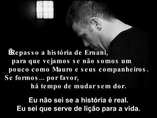 Repasso a história de Ernani,  para que vejamos se não somos um  pouco como Mauro e seus companheiros. Se formos... por favor,  há tempo de mudar sem dor. Eu não sei se a história é real. Eu sei que serve de lição para a vida. 