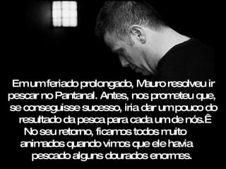 Em um feriado prolongado, Mauro resolveu ir pescar no Pantanal. Antes, nos prometeu que,  se conseguisse sucesso, iria dar um pouco do resultado da pesca para cada um de nós.  No seu retorno, ficamos todos muito  animados quando vimos que ele havia  pescado alguns dourados enormes.  