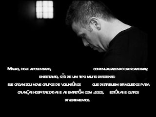 Mauro, hoje aposentado,  continua fazendo brincadeiras;  entretanto, são de um tipo muito diferente:  ele organizou nove grupos de voluntários  que distribuem brinquedos para crianças hospitalizadas e as entretêm com jogos,  estórias e outros divertimentos.  