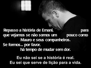   Repasso a história de Ernani,  para que vejamos se não somos um  pouco como Mauro e seus companheiros. Se formos... por favor,  há tempo de mudar sem dor. Eu não sei se a história é real. Eu sei que serve de lição para a vida. 