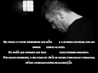 Ele pegou o pacote firmemente nas mãos  e o levantou devagar, com um grande  sorriso no rosto.  Foi então que notamos que seus  olhos estavam brilhando.  Por alguns momentos, o seu pomo de Adão se moveu para cima e para baixo, até ele conseguir controlar sua emoção.  