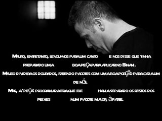 Mauro, entretanto, levou-nos para um canto  e nos disse que tinha preparado uma  boa peça para aplicar no Ernani.   Mauro dividira os dourados, fazendo pacotes com uma boa porção para cada um de nós.  Mas, a 'peça' programada era que ele  havia separado os restos dos peixes  num pacote maior, à parte.  