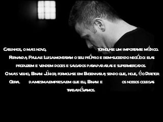 Cal
  rinhos, o ma nov
              is o,                         t nou- um impora e mé
                                             or se            t nt dico.
                                        ó io
  F na , Pa ae L mont r m o seu pr pr e bem-
   er nda ul uisa aa                               sucedido negó el s
                                                                 cio: a
      produzem e vendem doces e saga paapa r s e super ca
                                  l dos r daia             mer dos.
     is el r ni ú , mou-
 Oma v ho, Ena Jnior for se em E       ngenhaia sendo que, hoj éo Dir or
                                              r;              e,       et
  G a damesmaempr em que eu, Ena e
    er l                  esa            r ni           os nossos col s
                                                                     ega
                              ta l á a
                               r bah v mos.
 