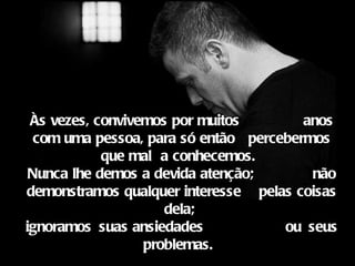 Às vezes, convivemos por muitos        anos
  com uma pessoa, para só então percebermos
            que mal a conhecemos. 
 Nunca lhe demos a devida atenção;       não
demonstramos qualquer interesse pelas coisas
                     dela;
ignoramos suas ansiedades            ou seus
                  problemas. 
 