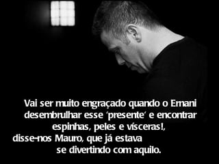 Vai ser muito engraçado quando o Ernani
   desembrulhar esse 'presente' e encontrar
          espinhas, peles e vísceras!,
disse-nos Mauro, que já estava
           se divertindo com aquilo.
 