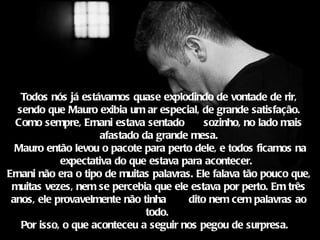 Todos nós já estávamos quase explodindo de vontade de rir,
  sendo que Mauro exibia um ar especial, de grande satisfação.
  Como sempre, Ernani estava sentado        sozinho, no lado mais
                     afastado da grande mesa.
  Mauro então levou o pacote para perto dele, e todos ficamos na
            expectativa do que estava para acontecer. 
Ernani não era o tipo de muitas palavras. Ele falava tão pouco que,
 muitas vezes, nem se percebia que ele estava por perto. Em três
 anos, ele provavelmente não tinha      dito nem cem palavras ao
                               todo.
   Por isso, o que aconteceu a seguir nos pegou de surpresa. 
 
