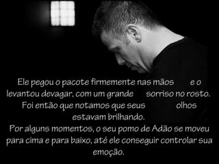 Ele pegou o pacote firmemente nas mãos        eo
levantou devagar, com um grande sorriso no rosto.
    Foi então que notamos que seus           olhos
                 estavam brilhando.
 Por alguns momentos, o seu pomo de Adão se moveu
para cima e para baixo, até ele conseguir controlar sua
                       emoção.
 