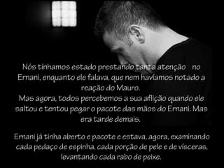 Nós tínhamos estado prestando tanta atenção no
 Ernani, enquanto ele falava, que nem havíamos notado a
                   reação do Mauro.
 Mas agora, todos percebemos a sua aflição quando ele
saltou e tentou pegar o pacote das mãos do Ernani. Mas
                   era tarde demais.

Ernani já tinha aberto e pacote e estava, agora, examinando
cada pedaço de espinha, cada porção de pele e de vísceras,
               levantando cada rabo de peixe.
 