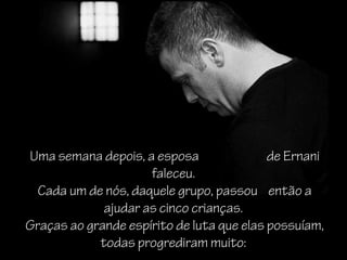 Uma semana depois, a esposa                de Ernani
                     faleceu.
  Cada um de nós, daquele grupo, passou então a
             ajudar as cinco crianças.
Graças ao grande espírito de luta que elas possuíam,
            todas progrediram muito:
 