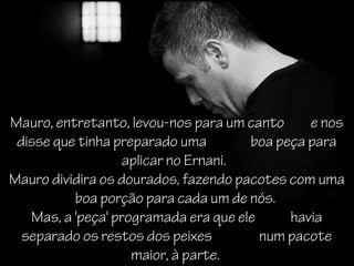 Mauro, entretanto, levou-nos para um canto     e nos
 disse que tinha preparado uma        boa peça para
                   aplicar no Ernani.
Mauro dividira os dourados, fazendo pacotes com uma
          boa porção para cada um de nós.
   Mas, a 'peça' programada era que ele     havia
  separado os restos dos peixes         num pacote
                    maior, à parte.
 