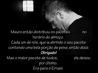 Mauro então distribuiu os pacotes          no
              horário do almoço.
  Cada um de nós, que ia abrindo o seu pacote
contendo uma bela porção de peixe, então dizia:
                   Obrigado!
Mas o maior pacote de todos,           ele deixou
                 por último.
              Era para o Ernani.
 
